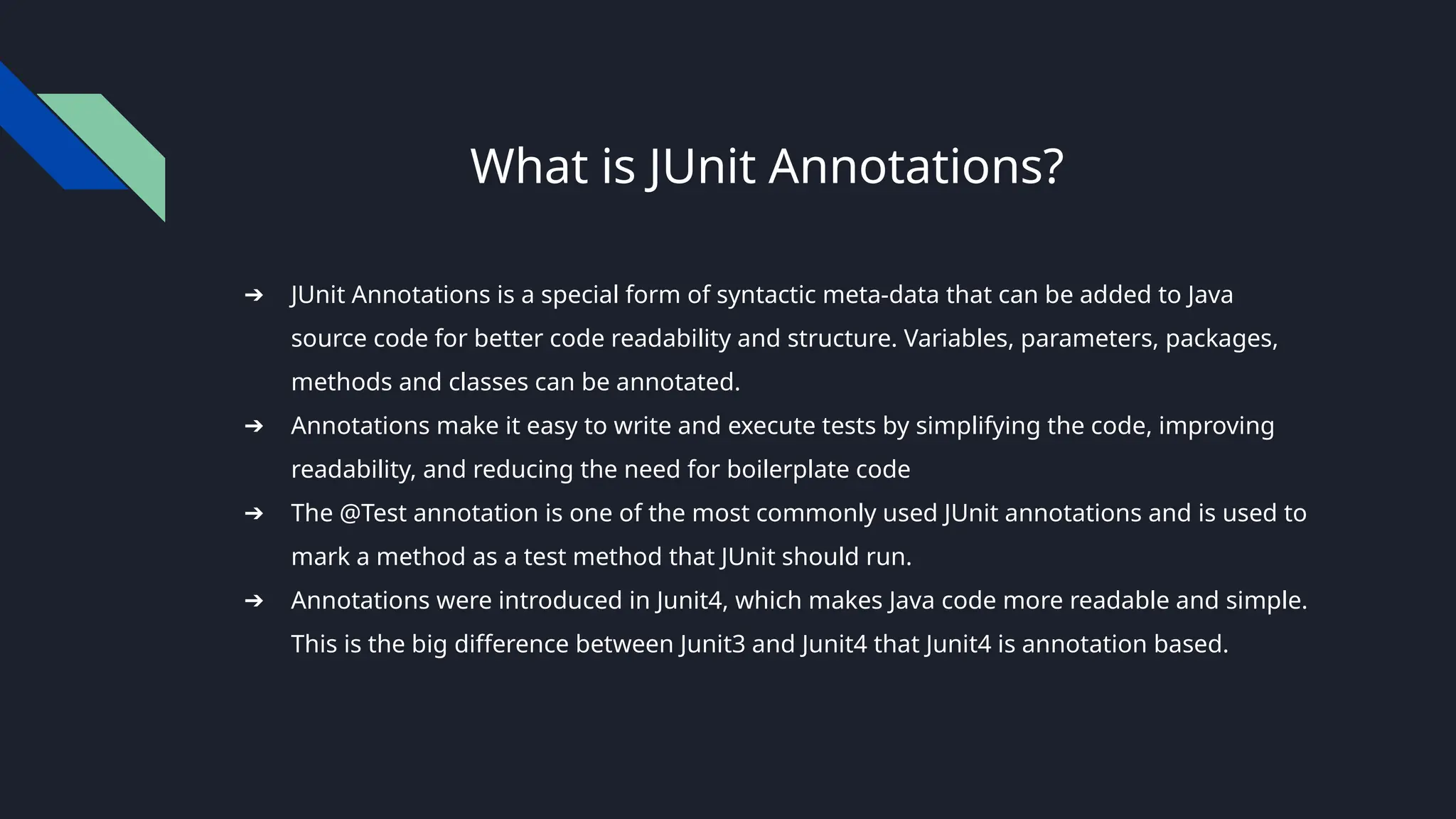 What is JUnit Annotations?
➔ JUnit Annotations is a special form of syntactic meta-data that can be added to Java
source code for better code readability and structure. Variables, parameters, packages,
methods and classes can be annotated.
➔ Annotations make it easy to write and execute tests by simplifying the code, improving
readability, and reducing the need for boilerplate code
➔ The @Test annotation is one of the most commonly used JUnit annotations and is used to
mark a method as a test method that JUnit should run.
➔ Annotations were introduced in Junit4, which makes Java code more readable and simple.
This is the big difference between Junit3 and Junit4 that Junit4 is annotation based.
 