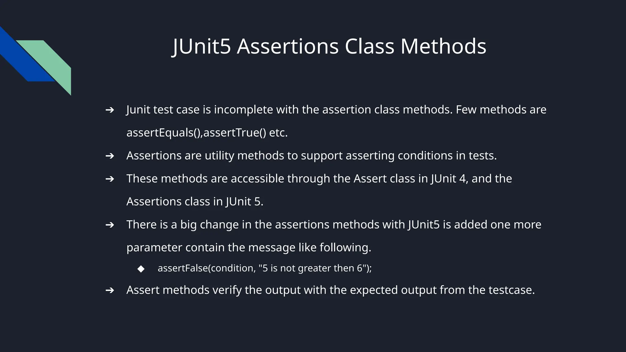 JUnit5 Assertions Class Methods
➔ Junit test case is incomplete with the assertion class methods. Few methods are
assertEquals(),assertTrue() etc.
➔ Assertions are utility methods to support asserting conditions in tests.
➔ These methods are accessible through the Assert class in JUnit 4, and the
Assertions class in JUnit 5.
➔ There is a big change in the assertions methods with JUnit5 is added one more
parameter contain the message like following.
◆ assertFalse(condition, "5 is not greater then 6");
➔ Assert methods verify the output with the expected output from the testcase.
 