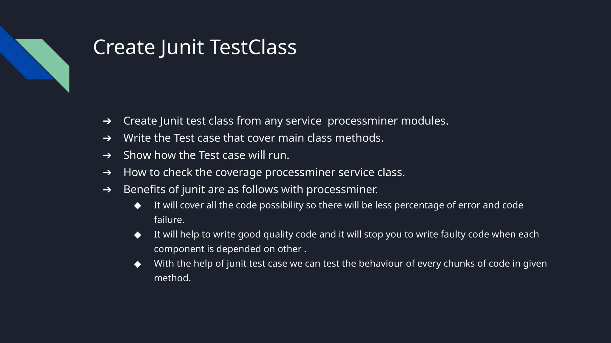 Create Junit TestClass
➔ Create Junit test class from any service processminer modules.
➔ Write the Test case that cover main class methods.
➔ Show how the Test case will run.
➔ How to check the coverage processminer service class.
➔ Benefits of junit are as follows with processminer.
◆ It will cover all the code possibility so there will be less percentage of error and code
failure.
◆ It will help to write good quality code and it will stop you to write faulty code when each
component is depended on other .
◆ With the help of junit test case we can test the behaviour of every chunks of code in given
method.
 