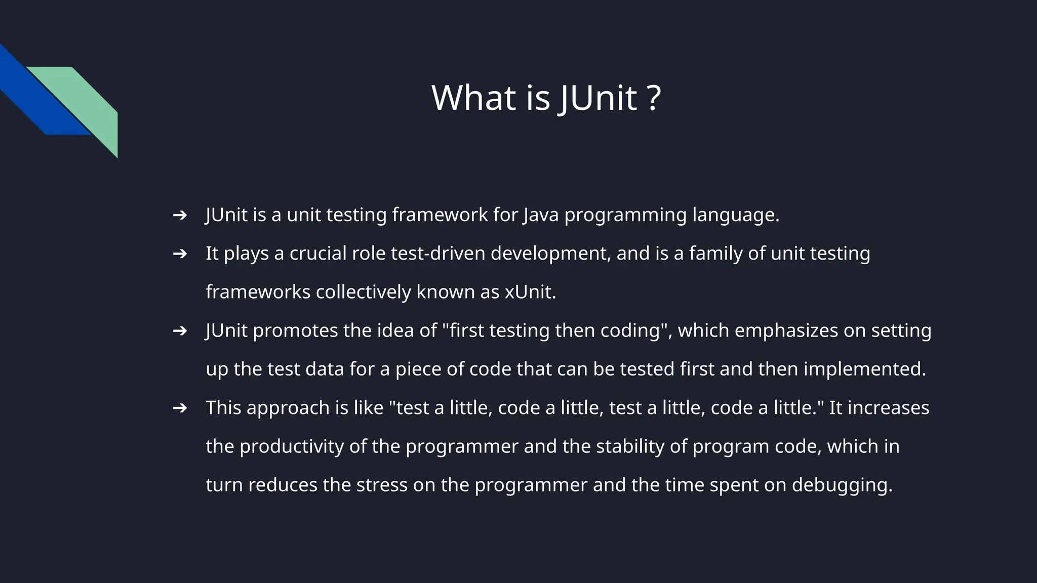 What is JUnit ?
➔ JUnit is a unit testing framework for Java programming language.
➔ It plays a crucial role test-driven development, and is a family of unit testing
frameworks collectively known as xUnit.
➔ JUnit promotes the idea of "first testing then coding", which emphasizes on setting
up the test data for a piece of code that can be tested first and then implemented.
➔ This approach is like "test a little, code a little, test a little, code a little." It increases
the productivity of the programmer and the stability of program code, which in
turn reduces the stress on the programmer and the time spent on debugging.
 