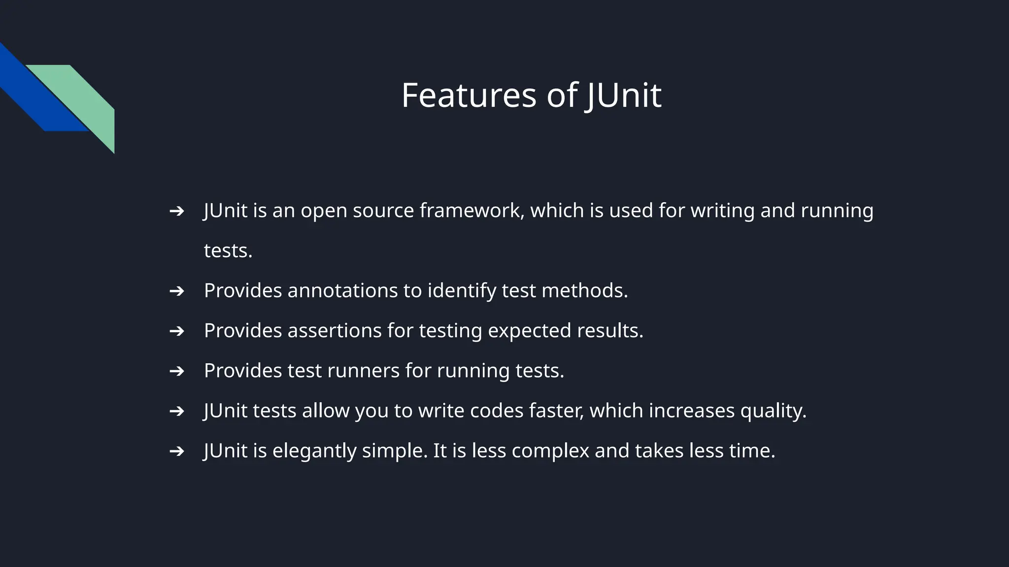 Features of JUnit
➔ JUnit is an open source framework, which is used for writing and running
tests.
➔ Provides annotations to identify test methods.
➔ Provides assertions for testing expected results.
➔ Provides test runners for running tests.
➔ JUnit tests allow you to write codes faster, which increases quality.
➔ JUnit is elegantly simple. It is less complex and takes less time.
 