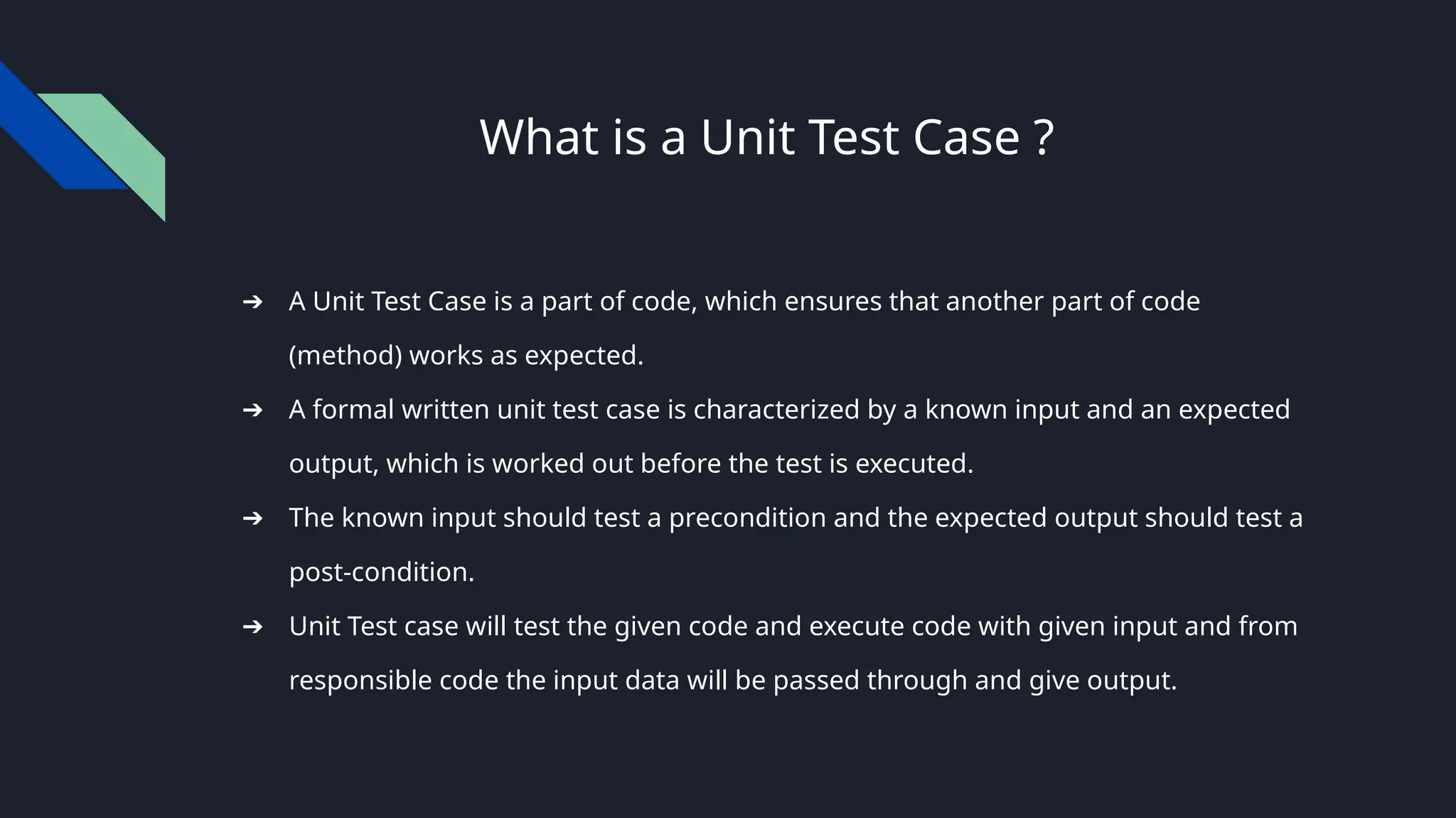 What is a Unit Test Case ?
➔ A Unit Test Case is a part of code, which ensures that another part of code
(method) works as expected.
➔ A formal written unit test case is characterized by a known input and an expected
output, which is worked out before the test is executed.
➔ The known input should test a precondition and the expected output should test a
post-condition.
➔ Unit Test case will test the given code and execute code with given input and from
responsible code the input data will be passed through and give output.
 