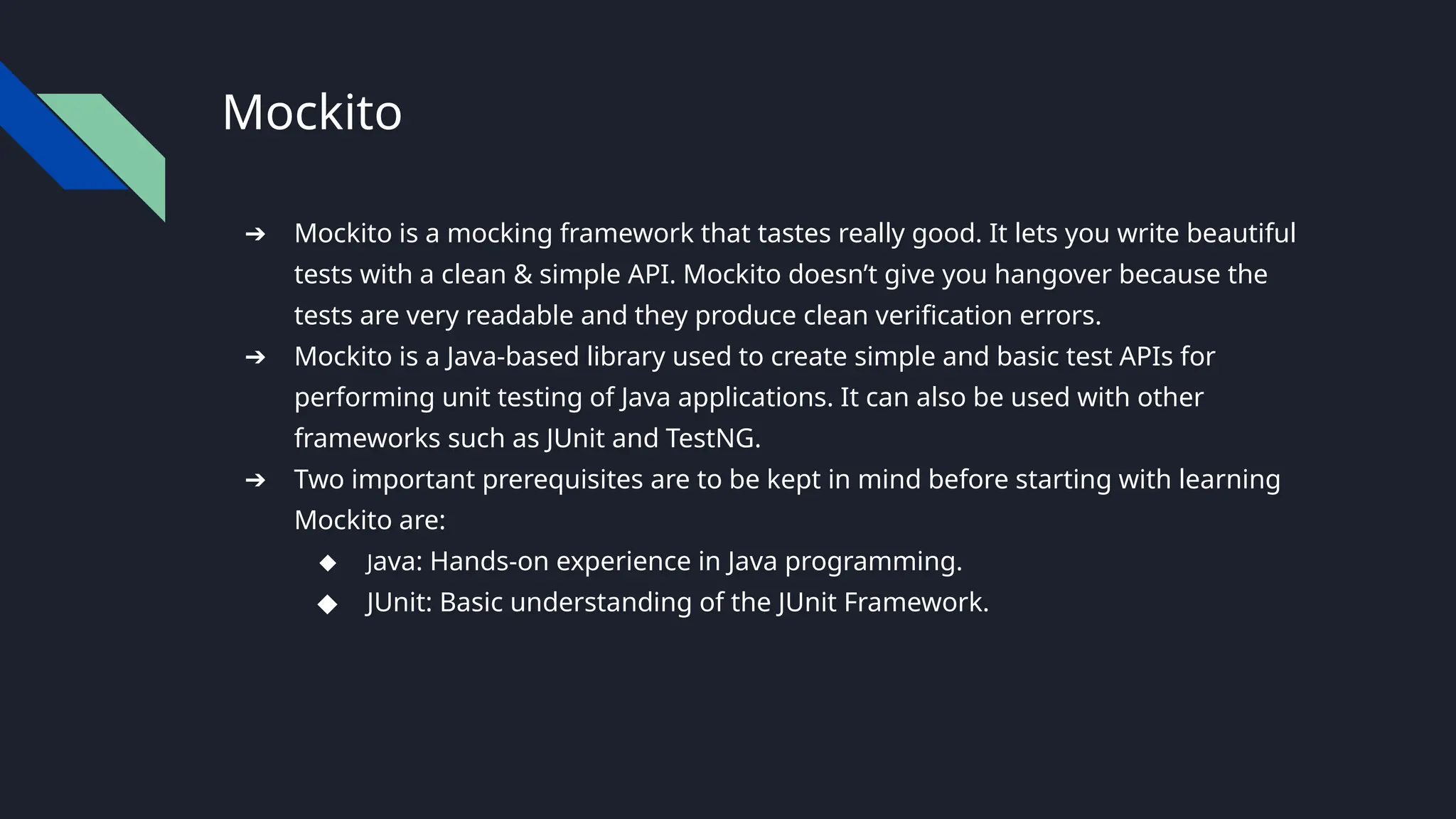 Mockito
➔ Mockito is a mocking framework that tastes really good. It lets you write beautiful
tests with a clean & simple API. Mockito doesn’t give you hangover because the
tests are very readable and they produce clean verification errors.
➔ Mockito is a Java-based library used to create simple and basic test APIs for
performing unit testing of Java applications. It can also be used with other
frameworks such as JUnit and TestNG.
➔ Two important prerequisites are to be kept in mind before starting with learning
Mockito are:
◆ Java: Hands-on experience in Java programming.
◆ JUnit: Basic understanding of the JUnit Framework.
 