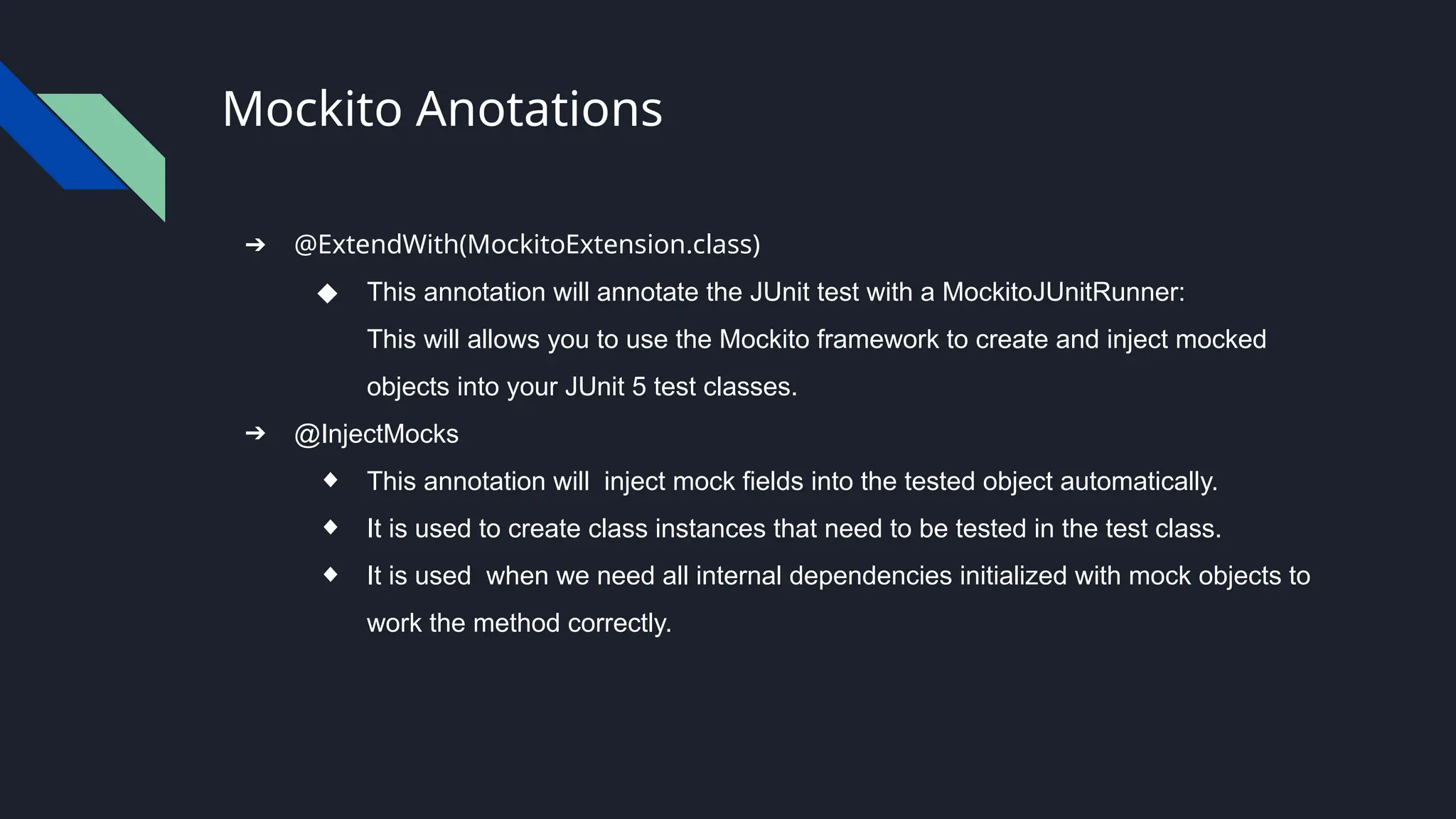 Mockito Anotations
➔ @ExtendWith(MockitoExtension.class)
◆ This annotation will annotate the JUnit test with a MockitoJUnitRunner:
This will allows you to use the Mockito framework to create and inject mocked
objects into your JUnit 5 test classes.
➔ @InjectMocks
◆ This annotation will inject mock fields into the tested object automatically.
◆ It is used to create class instances that need to be tested in the test class.
◆ It is used when we need all internal dependencies initialized with mock objects to
work the method correctly.
 