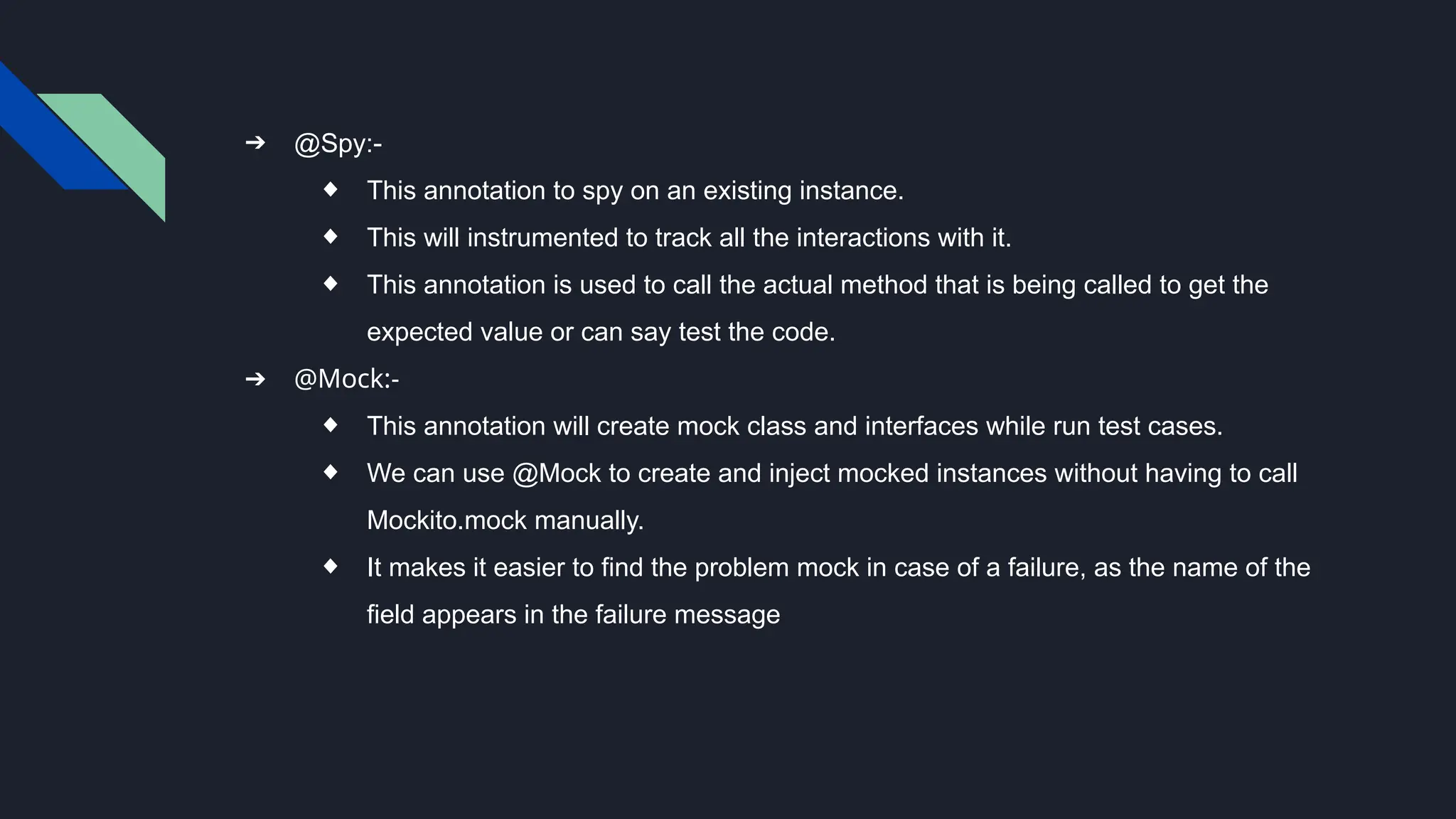 ➔ @Spy:-
◆ This annotation to spy on an existing instance.
◆ This will instrumented to track all the interactions with it.
◆ This annotation is used to call the actual method that is being called to get the
expected value or can say test the code.
➔ @Mock:-
◆ This annotation will create mock class and interfaces while run test cases.
◆ We can use @Mock to create and inject mocked instances without having to call
Mockito.mock manually.
◆ It makes it easier to find the problem mock in case of a failure, as the name of the
field appears in the failure message
 