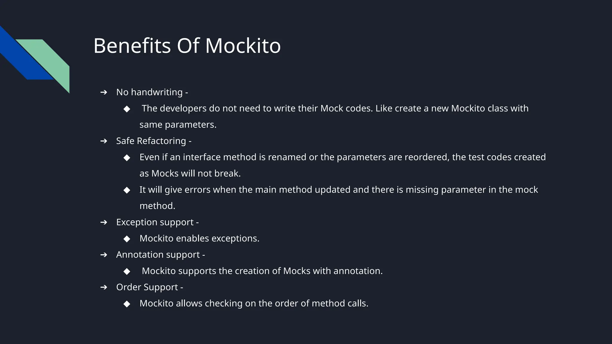 Benefits Of Mockito
➔ No handwriting -
◆ The developers do not need to write their Mock codes. Like create a new Mockito class with
same parameters.
➔ Safe Refactoring -
◆ Even if an interface method is renamed or the parameters are reordered, the test codes created
as Mocks will not break.
◆ It will give errors when the main method updated and there is missing parameter in the mock
method.
➔ Exception support -
◆ Mockito enables exceptions.
➔ Annotation support -
◆ Mockito supports the creation of Mocks with annotation.
➔ Order Support -
◆ Mockito allows checking on the order of method calls.
 