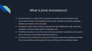 What is JUnit Annotations?
➔ JUnit Annotations is a special form of syntactic meta-data that can be added to Java
source code for better code readability and structure. Variables, parameters, packages,
methods and classes can be annotated.
➔ Annotations make it easy to write and execute tests by simplifying the code, improving
readability, and reducing the need for boilerplate code
➔ The @Test annotation is one of the most commonly used JUnit annotations and is used to
mark a method as a test method that JUnit should run.
➔ Annotations were introduced in Junit4, which makes Java code more readable and simple.
This is the big difference between Junit3 and Junit4 that Junit4 is annotation based.
 