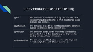 Junit Annotations Used For Testing
@Test This annotation is a replacement of org.junit.TestCase which
indicates that public void method to which it is attached can be
executed as a test Case.
@BeforeEach This annotation is used if you want to execute some statement
such as preconditions before each test case.
@AfterEach This annotation can be used if you want to execute some
statements after each Test Case for e.g resetting variables,
deleting temporary files ,variables, etc.
@Parameterized This annotation enables the test execution of a single test
method multiple times with different parameters.
 