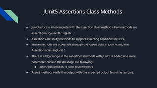 JUnit5 Assertions Class Methods
➔ Junit test case is incomplete with the assertion class methods. Few methods are
assertEquals(),assertTrue() etc.
➔ Assertions are utility methods to support asserting conditions in tests.
➔ These methods are accessible through the Assert class in JUnit 4, and the
Assertions class in JUnit 5.
➔ There is a big change in the assertions methods with JUnit5 is added one more
parameter contain the message like following.
◆ assertFalse(condition, "5 is not greater then 6");
➔ Assert methods verify the output with the expected output from the testcase.
 