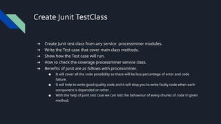 Create Junit TestClass
➔ Create Junit test class from any service processminer modules.
➔ Write the Test case that cover main class methods.
➔ Show how the Test case will run.
➔ How to check the coverage processminer service class.
➔ Benefits of junit are as follows with processminer.
◆ It will cover all the code possibility so there will be less percentage of error and code
failure.
◆ It will help to write good quality code and it will stop you to write faulty code when each
component is depended on other .
◆ With the help of junit test case we can test the behaviour of every chunks of code in given
method.
 
