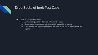 Drop Backs of Junit Test Case
➔ Order is not guaranteed:-
◆ JUnit doesn’t guarantee that tests will run in the order.
◆ Group testing cannot be done in JUnit, which is available in TestNG.
◆ Can’t create HTML reports of test cases. You need to use ANT to create tests HTML
reports.
 