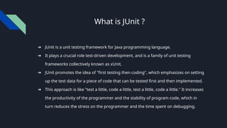 What is JUnit ?
➔ JUnit is a unit testing framework for Java programming language.
➔ It plays a crucial role test-driven development, and is a family of unit testing
frameworks collectively known as xUnit.
➔ JUnit promotes the idea of "first testing then coding", which emphasizes on setting
up the test data for a piece of code that can be tested first and then implemented.
➔ This approach is like "test a little, code a little, test a little, code a little." It increases
the productivity of the programmer and the stability of program code, which in
turn reduces the stress on the programmer and the time spent on debugging.
 