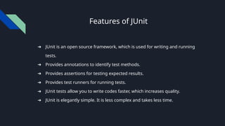 Features of JUnit
➔ JUnit is an open source framework, which is used for writing and running
tests.
➔ Provides annotations to identify test methods.
➔ Provides assertions for testing expected results.
➔ Provides test runners for running tests.
➔ JUnit tests allow you to write codes faster, which increases quality.
➔ JUnit is elegantly simple. It is less complex and takes less time.
 