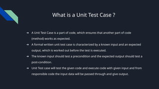 What is a Unit Test Case ?
➔ A Unit Test Case is a part of code, which ensures that another part of code
(method) works as expected.
➔ A formal written unit test case is characterized by a known input and an expected
output, which is worked out before the test is executed.
➔ The known input should test a precondition and the expected output should test a
post-condition.
➔ Unit Test case will test the given code and execute code with given input and from
responsible code the input data will be passed through and give output.
 