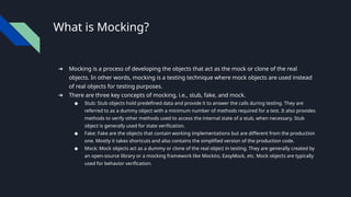 What is Mocking?
➔ Mocking is a process of developing the objects that act as the mock or clone of the real
objects. In other words, mocking is a testing technique where mock objects are used instead
of real objects for testing purposes.
➔ There are three key concepts of mocking, i.e., stub, fake, and mock.
◆ Stub: Stub objects hold predefined data and provide it to answer the calls during testing. They are
referred to as a dummy object with a minimum number of methods required for a test. It also provides
methods to verify other methods used to access the internal state of a stub, when necessary. Stub
object is generally used for state verification.
◆ Fake: Fake are the objects that contain working implementations but are different from the production
one. Mostly it takes shortcuts and also contains the simplified version of the production code.
◆ Mock: Mock objects act as a dummy or clone of the real object in testing. They are generally created by
an open-source library or a mocking framework like Mockito, EasyMock, etc. Mock objects are typically
used for behavior verification.
 