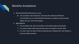 Mockito Anotations
➔ @ExtendWith(MockitoExtension.class)
◆ This annotation will annotate the JUnit test with a MockitoJUnitRunner:
This will allows you to use the Mockito framework to create and inject mocked
objects into your JUnit 5 test classes.
➔ @InjectMocks
◆ This annotation will inject mock fields into the tested object automatically.
◆ It is used to create class instances that need to be tested in the test class.
◆ It is used when we need all internal dependencies initialized with mock objects to
work the method correctly.
 