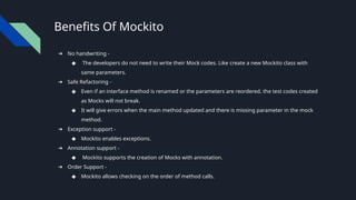 Benefits Of Mockito
➔ No handwriting -
◆ The developers do not need to write their Mock codes. Like create a new Mockito class with
same parameters.
➔ Safe Refactoring -
◆ Even if an interface method is renamed or the parameters are reordered, the test codes created
as Mocks will not break.
◆ It will give errors when the main method updated and there is missing parameter in the mock
method.
➔ Exception support -
◆ Mockito enables exceptions.
➔ Annotation support -
◆ Mockito supports the creation of Mocks with annotation.
➔ Order Support -
◆ Mockito allows checking on the order of method calls.
 