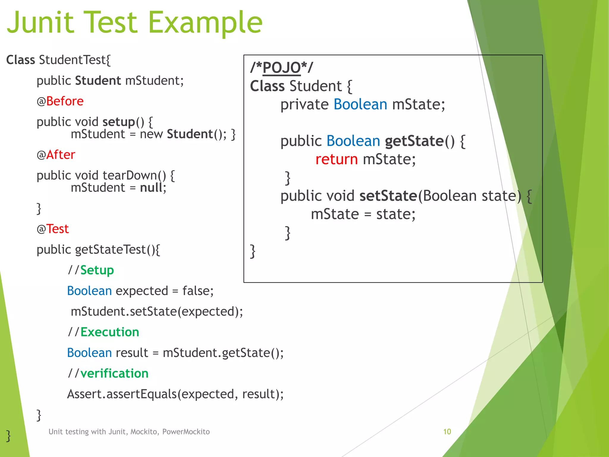 Junit Test Example
Class StudentTest{
public Student mStudent;
@Before
public void setup() {
mStudent = new Student(); }
@After
public void tearDown() {
mStudent = null;
}
@Test
public getStateTest(){
//Setup
Boolean expected = false;
mStudent.setState(expected);
//Execution
Boolean result = mStudent.getState();
//verification
Assert.assertEquals(expected, result);
}
} Unit testing with Junit, Mockito, PowerMockito 10
/*POJO*/
Class Student {
private Boolean mState;
public Boolean getState() {
return mState;
}
public void setState(Boolean state) {
mState = state;
}
}
 