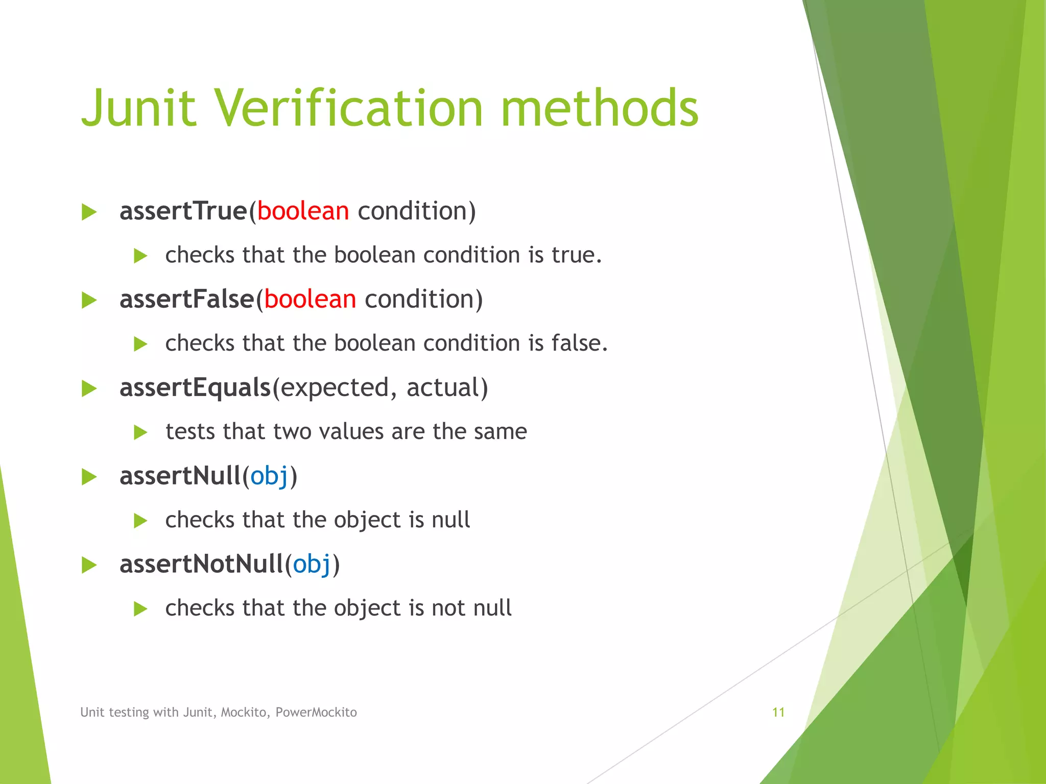 Junit Verification methods
 assertTrue(boolean condition)
 checks that the boolean condition is true.
 assertFalse(boolean condition)
 checks that the boolean condition is false.
 assertEquals(expected, actual)
 tests that two values are the same
 assertNull(obj)
 checks that the object is null
 assertNotNull(obj)
 checks that the object is not null
Unit testing with Junit, Mockito, PowerMockito 11
 