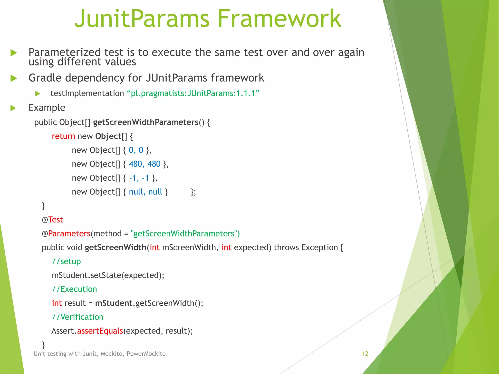 JunitParams Framework
 Parameterized test is to execute the same test over and over again
using different values
 Gradle dependency for JUnitParams framework
 testImplementation “pl.pragmatists:JUnitParams:1.1.1”
 Example
public Object[] getScreenWidthParameters() {
return new Object[] {
new Object[] { 0, 0 },
new Object[] { 480, 480 },
new Object[] { -1, -1 },
new Object[] { null, null } };
}
@Test
@Parameters(method = "getScreenWidthParameters")
public void getScreenWidth(int mScreenWidth, int expected) throws Exception {
//setup
mStudent.setState(expected);
//Execution
int result = mStudent.getScreenWidth();
//Verification
Assert.assertEquals(expected, result);
}
Unit testing with Junit, Mockito, PowerMockito 12
 