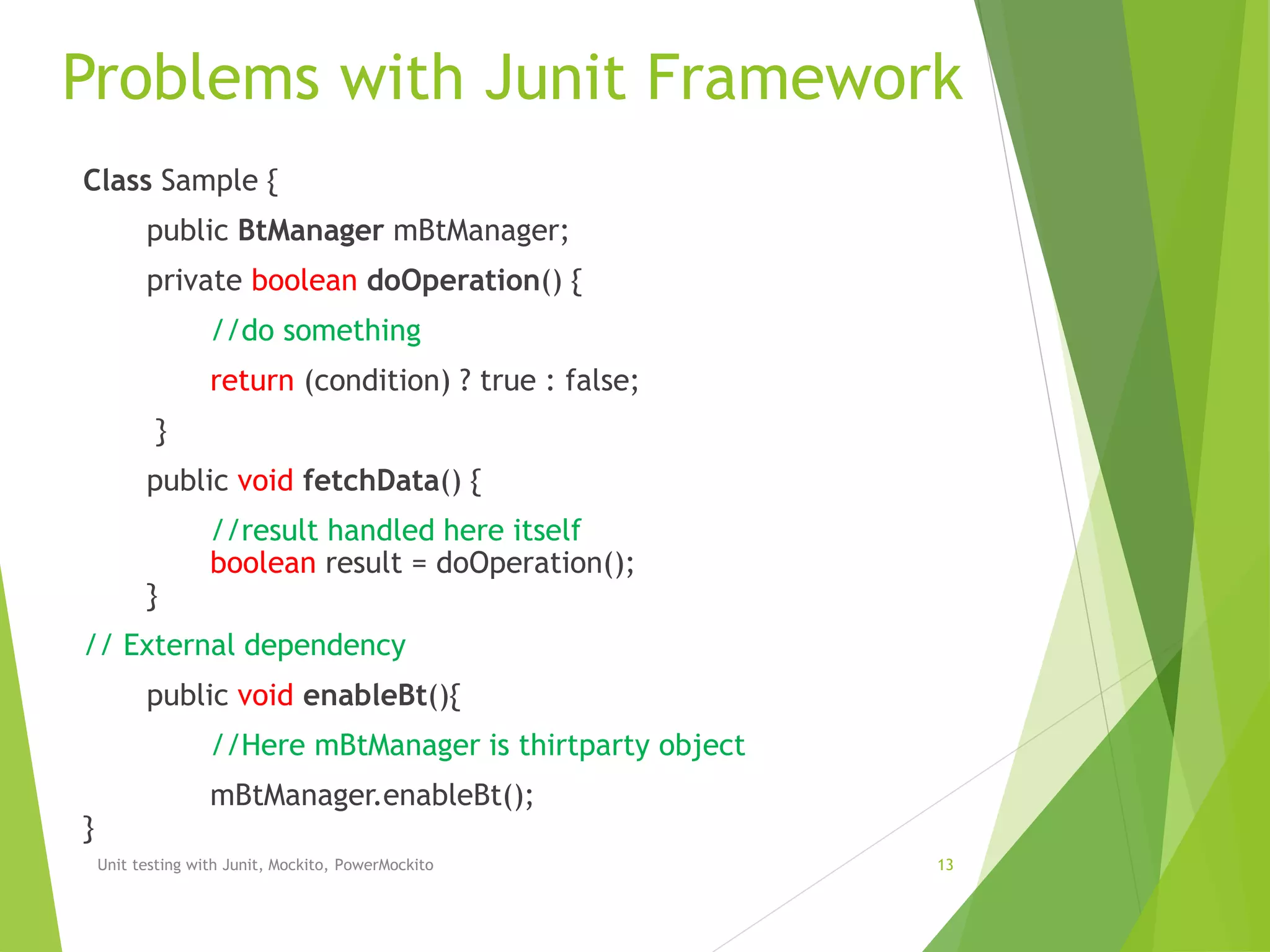 Problems with Junit Framework
Unit testing with Junit, Mockito, PowerMockito 13
Class Sample {
public BtManager mBtManager;
private boolean doOperation() {
//do something
return (condition) ? true : false;
}
public void fetchData() {
//result handled here itself
boolean result = doOperation();
}
// External dependency
public void enableBt(){
//Here mBtManager is thirtparty object
mBtManager.enableBt();
}
 