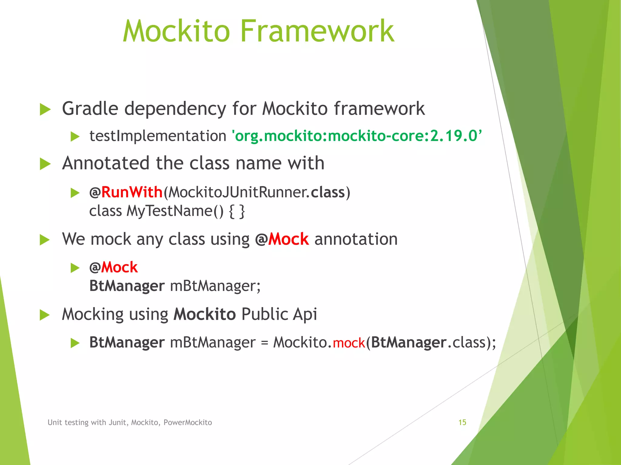 Mockito Framework
 Gradle dependency for Mockito framework
 testImplementation 'org.mockito:mockito-core:2.19.0’
 Annotated the class name with
 @RunWith(MockitoJUnitRunner.class)
class MyTestName() { }
 We mock any class using @Mock annotation
 @Mock
BtManager mBtManager;
 Mocking using Mockito Public Api
 BtManager mBtManager = Mockito.mock(BtManager.class);
Unit testing with Junit, Mockito, PowerMockito 15
 