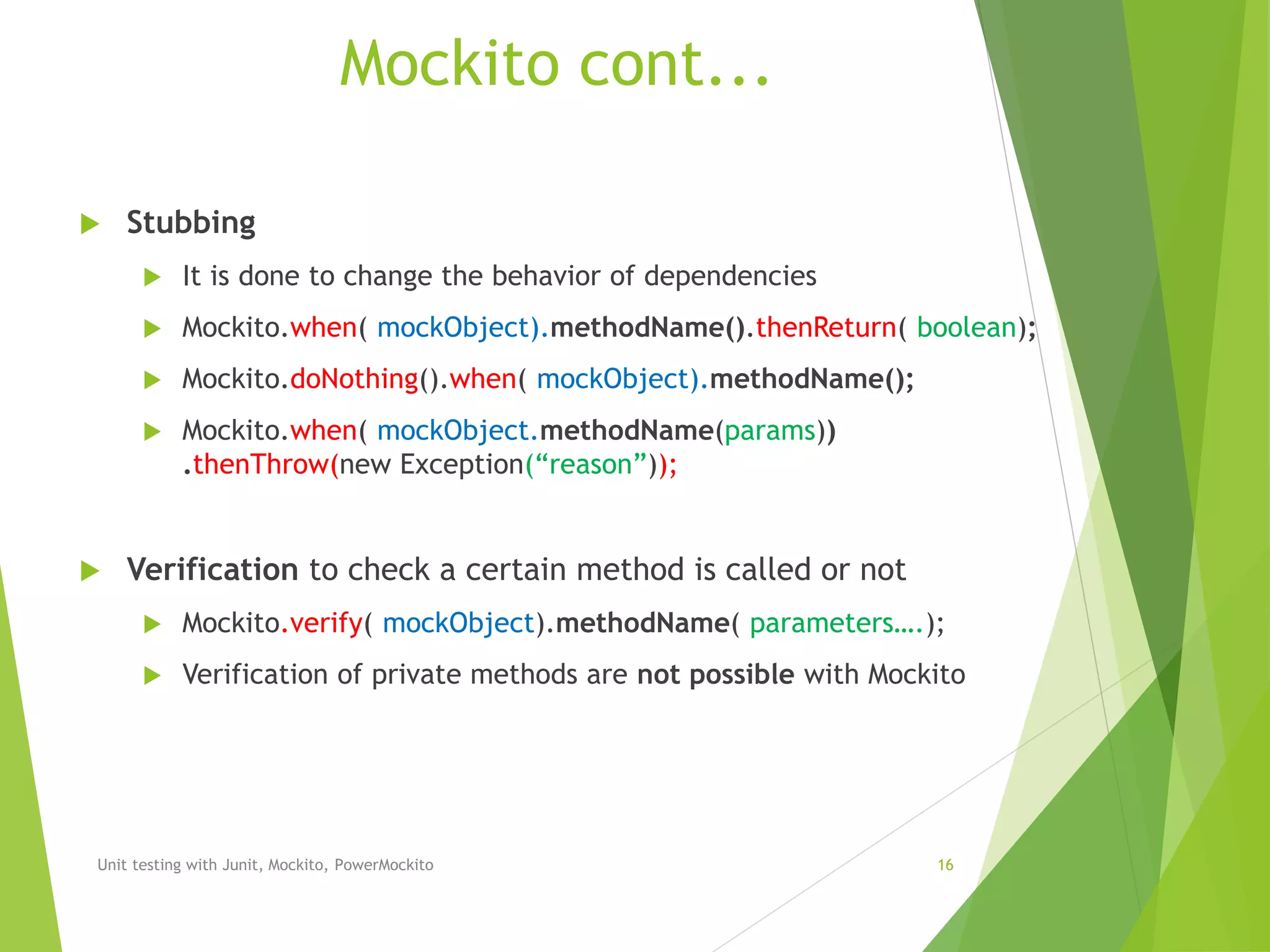 Mockito cont...
 Stubbing
 It is done to change the behavior of dependencies
 Mockito.when( mockObject).methodName().thenReturn( boolean);
 Mockito.doNothing().when( mockObject).methodName();
 Mockito.when( mockObject.methodName(params))
.thenThrow(new Exception(“reason”));
 Verification to check a certain method is called or not
 Mockito.verify( mockObject).methodName( parameters….);
 Verification of private methods are not possible with Mockito
Unit testing with Junit, Mockito, PowerMockito 16
 