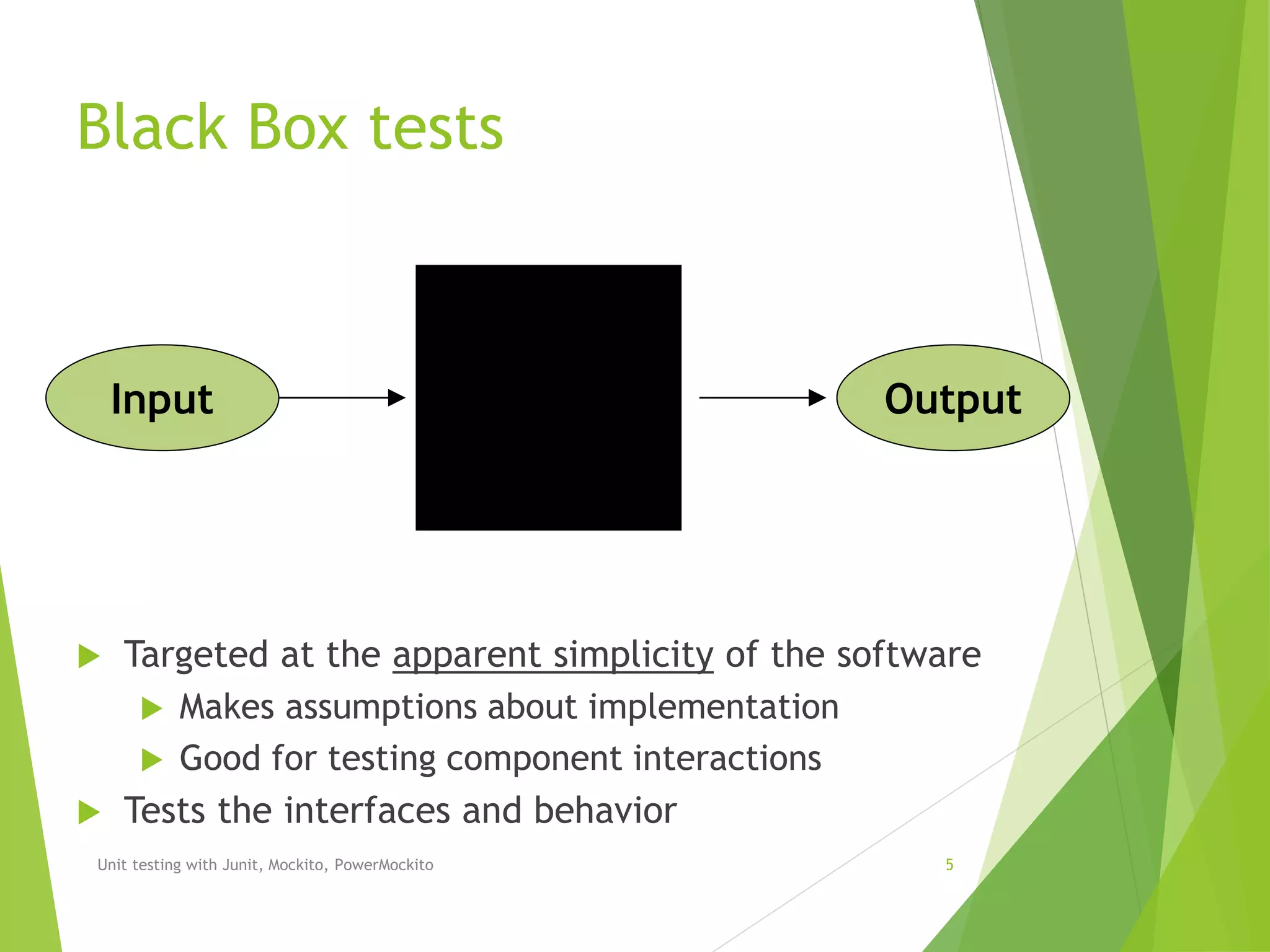 Black Box tests
 Targeted at the apparent simplicity of the software
 Makes assumptions about implementation
 Good for testing component interactions
 Tests the interfaces and behavior
Unit testing with Junit, Mockito, PowerMockito 5
Input Output
 