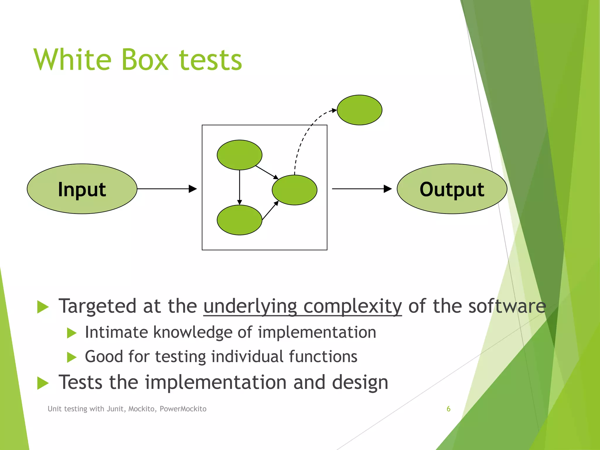 White Box tests
 Targeted at the underlying complexity of the software
 Intimate knowledge of implementation
 Good for testing individual functions
 Tests the implementation and design
Unit testing with Junit, Mockito, PowerMockito 6
Input Output
 