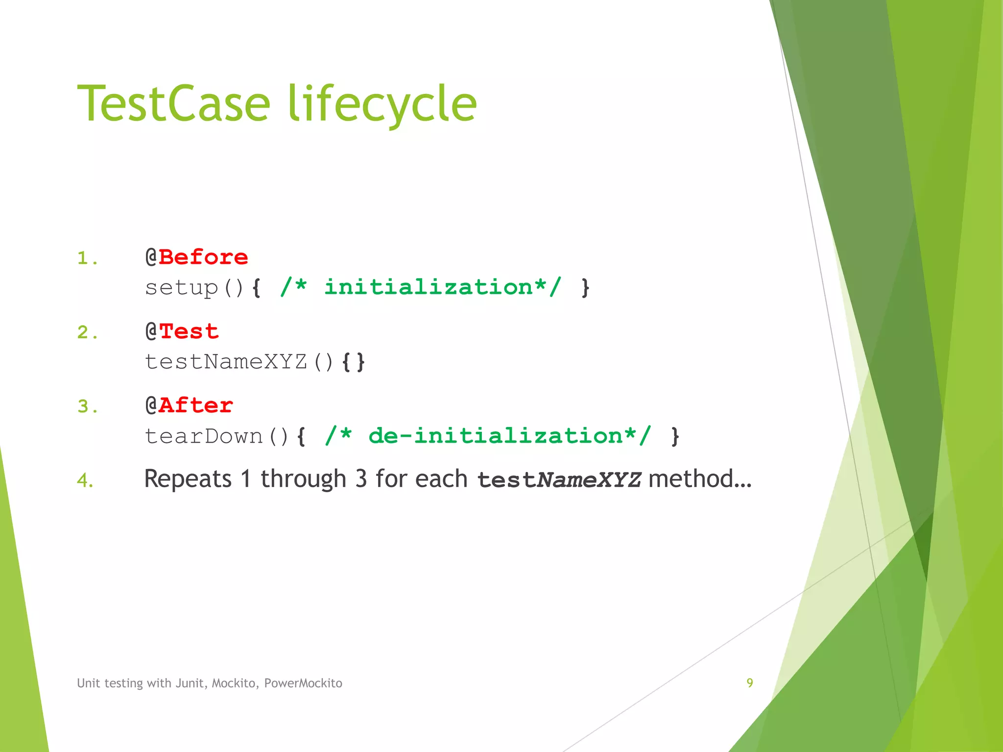 TestCase lifecycle
1. @Before
setup(){ /* initialization*/ }
2. @Test
testNameXYZ(){}
3. @After
tearDown(){ /* de-initialization*/ }
4. Repeats 1 through 3 for each testNameXYZ method…
Unit testing with Junit, Mockito, PowerMockito 9
 