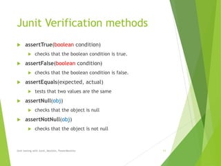 Junit Verification methods
 assertTrue(boolean condition)
 checks that the boolean condition is true.
 assertFalse(boolean condition)
 checks that the boolean condition is false.
 assertEquals(expected, actual)
 tests that two values are the same
 assertNull(obj)
 checks that the object is null
 assertNotNull(obj)
 checks that the object is not null
Unit testing with Junit, Mockito, PowerMockito 11
 