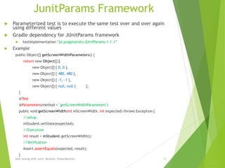 JunitParams Framework
 Parameterized test is to execute the same test over and over again
using different values
 Gradle dependency for JUnitParams framework
 testImplementation “pl.pragmatists:JUnitParams:1.1.1”
 Example
public Object[] getScreenWidthParameters() {
return new Object[] {
new Object[] { 0, 0 },
new Object[] { 480, 480 },
new Object[] { -1, -1 },
new Object[] { null, null } };
}
@Test
@Parameters(method = "getScreenWidthParameters")
public void getScreenWidth(int mScreenWidth, int expected) throws Exception {
//setup
mStudent.setState(expected);
//Execution
int result = mStudent.getScreenWidth();
//Verification
Assert.assertEquals(expected, result);
}
Unit testing with Junit, Mockito, PowerMockito 12
 