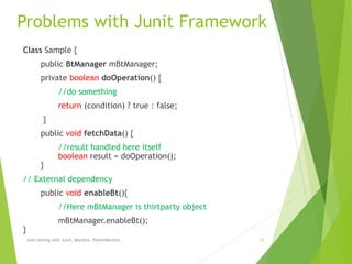 Problems with Junit Framework
Unit testing with Junit, Mockito, PowerMockito 13
Class Sample {
public BtManager mBtManager;
private boolean doOperation() {
//do something
return (condition) ? true : false;
}
public void fetchData() {
//result handled here itself
boolean result = doOperation();
}
// External dependency
public void enableBt(){
//Here mBtManager is thirtparty object
mBtManager.enableBt();
}
 