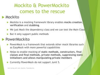 Mockito & PowerMockito
comes to the rescue
 Mockito
 Mockito is a mocking framework library enables mocks creation,
verification and stubbing.
 We just Mock the dependency class and we can test the Main Class
 But it only support public methods
 PowerMockito
 PowerMock is a framework that extends other mock libraries such
as EasyMock with more powerful capabilities
 Helps to enable mocking of static methods, constructors, final
classes and final methods, private methods, suppressing static
initializers and allows manipulating private members
 Currently PowerMock do not support Junit 5.
Unit testing with Junit, Mockito, PowerMockito 14
 