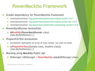 PowerMockito Framework
 Gradle dependency for PowerMockito framework
 testImplementation "org.powermock:powermock-module-junit4:1.6.5“
 testImplementation "org.powermock:powermock-module-junit4-rule:1.6.5"
 testImplementation "org.powermock:powermock-classloading-xstream:1.6.5"
 PowerMockRunner Annotation
 @RunWith(PowerMockRunner.class)
class MyTestName() { }
 PrepareForTest Annotation
 Annotation represents an array of class names, we want to mock.
 @PrepareForTest({Sample.class, Student.class})
class MyTestName() { }
 Mocking using Mockito Public Api
 BtManager mBtManager = PowerMockito.mock(BtManager.class);
Unit testing with Junit, Mockito, PowerMockito 17
 
