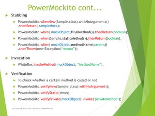 PowerMockito cont...
 Stubbing
 PowerMockito.whenNew(Sample.class).withNoArguments()
.thenReturn( sampleMock);
 PowerMockito.when( mockObject.finalMethod()).thenReturn(boolean);
 PowerMockito.when(Sample.staticMethod()).thenReturn(boolean);
 PowerMockito.when( mockObject.methodName(params))
.thenThrow(new Exception(“reason”));
 Invocation
 WhiteBox.invokeMethod(mockObject, “MethodName”);
 Verification
 To check whether a certain method is called or not
 PowerMockito.verifyNew(Sample.class).withNoArgument();
 PowerMockito.verifyStatic(times);
 PowerMockito.verifyPrivate(mockObject).invoke("privateMethod");
Unit testing with Junit, Mockito, PowerMockito
18
 