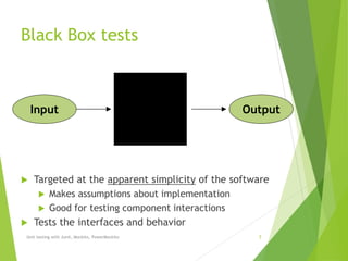 Black Box tests
 Targeted at the apparent simplicity of the software
 Makes assumptions about implementation
 Good for testing component interactions
 Tests the interfaces and behavior
Unit testing with Junit, Mockito, PowerMockito 5
Input Output
 