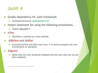 Junit 4
 Gradle dependency for Junit framework
 testImplementation 'junit:junit:4.12’
 Import statement for using the following annotations.
 import org.junit.*;
 @Test
 Identifies a method as a test method.
 @Before and @After
 Executed before and after each test. It is used to prepare the test
environment or teardown
 @Ignore
 Marks that the test should be disabled and the test case has not yet
been adapted
Unit testing with Junit, Mockito, PowerMockito 8
 
