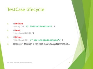 TestCase lifecycle
1. @Before
setup(){ /* initialization*/ }
2. @Test
testNameXYZ(){}
3. @After
tearDown(){ /* de-initialization*/ }
4. Repeats 1 through 3 for each testNameXYZ method…
Unit testing with Junit, Mockito, PowerMockito 9
 