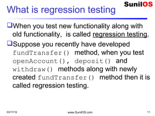 What is regression testing
When you test new functionality along with
old functionality, is called regression testing.
Suppose you recently have developed
fundTransfer() method, when you test
openAccount(), deposit() and
withdraw() methods along with newly
created fundTransfer() method then it is
called regression testing.
03/17/16 www.SunilOS.com 11
 