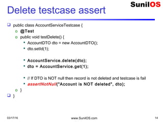 Delete testcase assert
 public class AccountServiceTestcase {
o @Test
o public void testDelete() {
 AccountDTO dto = new AccountDTO();
 dto.setId(1);
 AccountService.delete(dto);
 dto = AccountService.get(1);
 // If DTO is NOT null then record is not deleted and testcase is fail
 assertNotNull("Account is NOT deleted", dto);
o }
 }
03/17/16 www.SunilOS.com 14
 