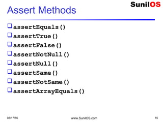 Assert Methods
assertEquals()
assertTrue()
assertFalse()
assertNotNull()
assertNull()
assertSame()
assertNotSame()
assertArrayEquals()
03/17/16 www.SunilOS.com 15
 