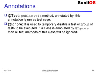 Annotations
 @Test: public void method, annotated by this
annotation is run as test case.
 @Ignore: It is used to temporary disable a test or group of
tests to be executed. If a class is annotated by @Ignore
then all test methods of this class will be ignored.
03/17/16 www.SunilOS.com 16
 