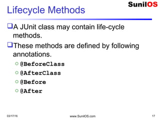 Lifecycle Methods
A JUnit class may contain life-cycle
methods.
These methods are defined by following
annotations.
o @BeforeClass
o @AfterClass
o @Before
o @After
03/17/16 www.SunilOS.com 17
 