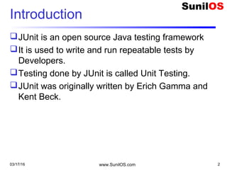 03/17/16 www.SunilOS.com 2
Introduction
JUnit is an open source Java testing framework
It is used to write and run repeatable tests by
Developers.
Testing done by JUnit is called Unit Testing.
JUnit was originally written by Erich Gamma and
Kent Beck.
 