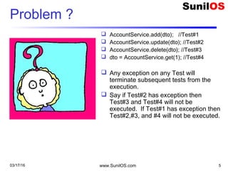Problem ?
 AccountService.add(dto); //Test#1
 AccountService.update(dto); //Test#2
 AccountService.delete(dto); //Test#3
 dto = AccountService.get(1); //Test#4
 Any exception on any Test will
terminate subsequent tests from the
execution.
 Say if Test#2 has exception then
Test#3 and Test#4 will not be
executed. If Test#1 has exception then
Test#2,#3, and #4 will not be executed.
03/17/16 www.SunilOS.com 5
 