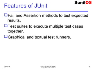 Features of JUnit
Fail and Assertion methods to test expected
results.
Test suites to execute multiple test cases
together.
Graphical and textual test runners.
03/17/16 www.SunilOS.com 9
 