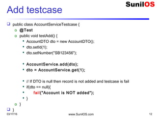 Add testcase
 public class AccountServiceTestcase {
o @Test
o public void testAdd() {
 AccountDTO dto = new AccountDTO();
 dto.setId(1);
 dto.setNumber("SB123456");
 AccountService.add(dto);
 dto = AccountService.get(1);
 // If DTO is null then record is not added and testcase is fail
 if(dto == null){
 fail("Account is NOT added");
 }
o }
 }
03/17/16 www.SunilOS.com 12
 