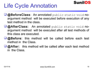 Life Cycle Annotation
 @BeforeClass: An annotated public static void no-
argument method will be executed before execution of any
test method in the class.
 @AfterClass: An annotated public static void no-
argument method will be executed after all test methods of
this class are executed.
 @Before: this method will be called before each test
method in the Class.
 @After: this method will be called after each test method
in the Class.
03/17/16 www.SunilOS.com 19
 