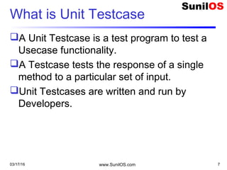 What is Unit Testcase
A Unit Testcase is a test program to test a
Usecase functionality.
A Testcase tests the response of a single
method to a particular set of input.
Unit Testcases are written and run by
Developers.
03/17/16 www.SunilOS.com 7
 